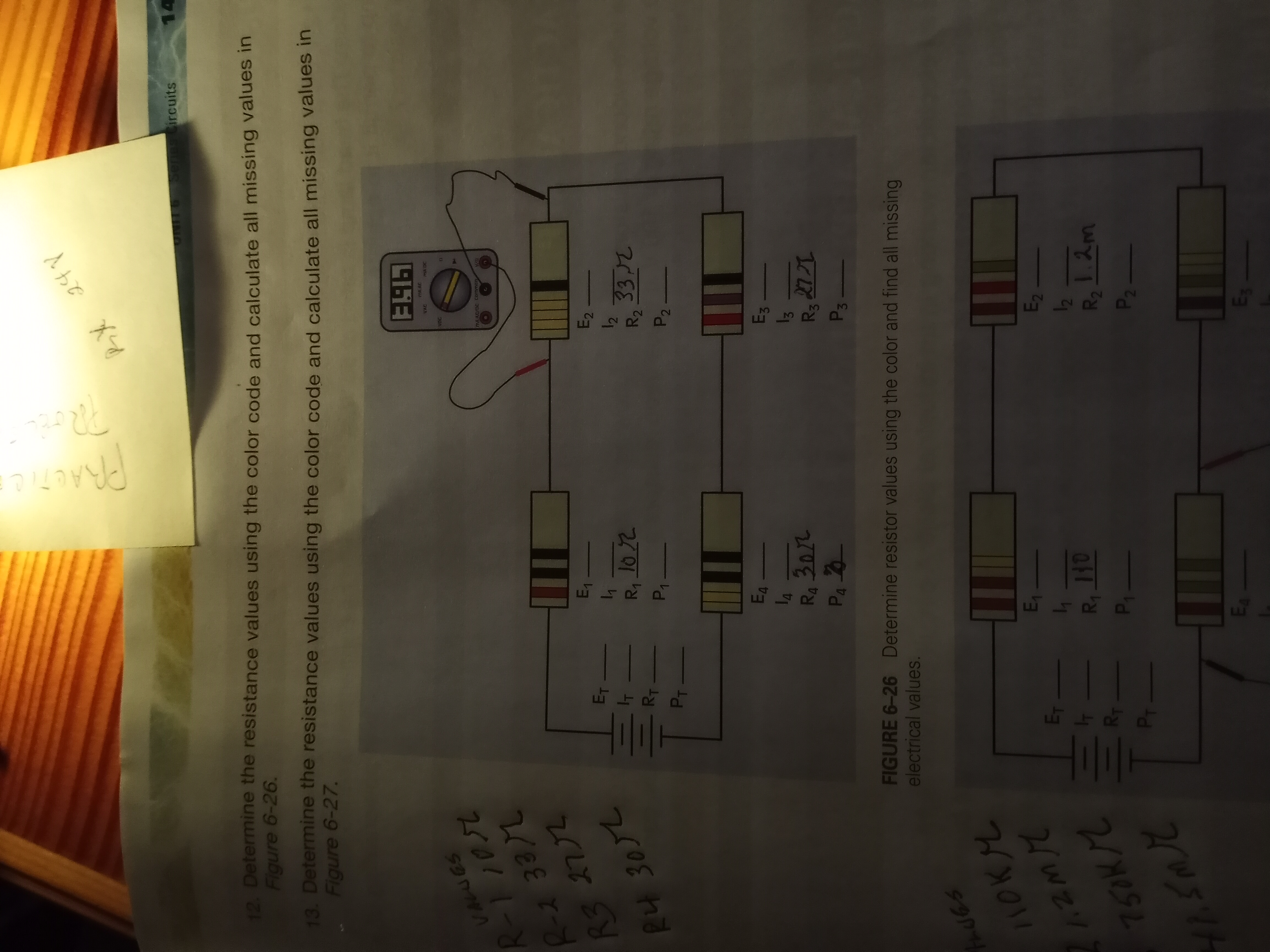 Em
Senes
ircuits
14
12. Determine the resistance values using the color code and calculate all missing values in
Figure 6-26.
13. Determine the resistance values using the color code and calculate all missing values in
Figure 6-27.
MA AC
VAC
2イ01 1 -
2/EE と-
OUA
MAAC/DC Commen
R32772
R4 3072
Eq -
E2
Ry 102
R2 332
P1-
E4 -
E3
270E
P3
FIGURE 6-26 Determine resistor values using the color and find all missing
electrical values.
ハOKL
11
E2
R2
757K/2
21
