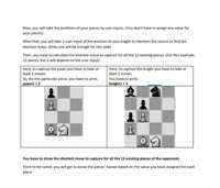 Now, you will take the positions of your pieces by user inputs. (You don't have to assign any value for
your pieces).
After that, you will take a user input of the position of your knight to mention the source to find the
shortest move. (Only one will be enough for this task)
Then, you have to calculate the shortest move to capture for all the 12 existing pieces. (For this example,
12 pieces, but it will depend on the user input)
Here, to capture the pawn you have to take at
least 2 moves.
So, for this particular piece, you have to print,
pawni = 2
Here, to capture the knight you have to take at
least 2 moves.
You have to print,
Knight1 = 2
主
You have to show the shortest move to capture for all the 12 existing pieces of the opponent.
Point to be noted, you will get to know the pieces' names based on the value you have assigned for each
piece.

