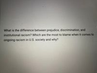 What is the difference between prejudice, discrimination, and
institutional racism? Which are the most to blame when it comes to
ongoing racism in U.S. society and why?
