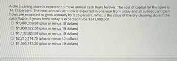 A dry cleaning store is expected to make annual cash flows forever. The cost of capital for the store is
14.33 percent. The next annual cash flow is expected in one year from today and all subsequent cash
flows are expected to grow annually by 3.35 percent. What is the value of the dry cleaning store if the
cash flow in 5 years from today is expected to be $243,000.00?
O $1,486,339.98 (plus or minus 10 dollars)
O $1,939,822.58 (plus or minus 10 dollars)
O $1,132,929.58 (plus or minus 10 dollars)
O $2,213,114.75 (plus or minus 10 dollars)
O $1,695,743.20 (plus or minus 10 dollars)