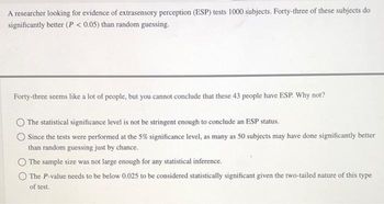 A researcher looking for evidence of extrasensory perception (ESP) tests 1000 subjects. Forty-three of these subjects do
significantly better (P < 0.05) than random guessing.
Forty-three seems like a lot of people, but you cannot conclude that these 43 people have ESP. Why not?
The statistical significance level is not be stringent enough to conclude an ESP status.
Since the tests were performed at the 5% significance level, as many as 50 subjects may have done significantly better
than random guessing just by chance.
The sample size was not large enough for any statistical inference.
The P-value needs to be below 0.025 to be considered statistically significant given the two-tailed nature of this type
of test.