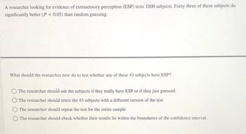 A researcher looking for evidence of extrasensory perception (ESP) tests 1000 subjects. Forty-three of these subjects do
significantly better (P < 0.05) than random guessing.
What should the researcher now do to test whether any of these 43 subjects have ESP?
The researcher should ask the subjects if they really have ESP or if they just guessed.
The researcher should retest the 43 subjects with a different version of the test.
The researcher should repeat the test for the entire sample.
The researcher should check whether their results lie within the boundaries of the confidence interval.