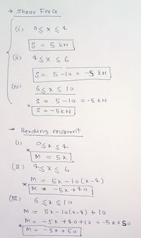 う shear Frce
0くx八
5 kM
二
Ci)
5-10 =
-5 kN
65x510
X s lo
Sミ
5-lo ニ -5kN
S = -5KN
Bending moment
M.
= 5x)
ニ
5x-10(n-4)
ニ
ー5x+40
6<xく1o
5x-1o(n-4) t 10
ニW
M= -5 +40+10 = -5x+So
-5x+ S0
- 5n + 5o
-
の
の
