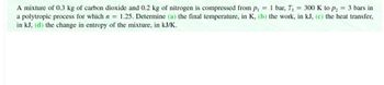 A mixture of 0.3 kg of carbon dioxide and 0.2 kg of nitrogen is compressed from p₁ = 1 bar, T₁ = 300 K to P₂ = 3 bars in
a polytropic process for which n = 1.25. Determine (a) the final temperature, in K, (b) the work, in kJ, (c) the heat transfer,
in kJ, (d) the change in entropy of the mixture, in kJ/K.