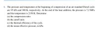 1. The pressure and temperature at the beginning of compression of an air-standard Diesel cycle
are 95 kPa and 300 K, respectively. At the end of the heat addition, the pressure is 7.2 MPa
and the temperature is 2150 K. Determine
(a) the compression ratio.
(b) the cutoff ratio.
(c) the thermal efficiency of the cycle.
(d) the mean effective pressure, in kPa.
