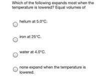 Which of the following expands most when the
temperature is lowered? Equal volumes of
helium at 5.0°C.
iron at 25°C.
water at 4.0°C.
none expand when the temperature is
lowered.
