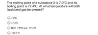 The melting point of a substance X is 7.0°C and its
boiling point is 77.4°C. At what temperature will both
liquid and gas be present?
7.0°C
77.4°C
Both 7.0°C and 77.4°C
100.0 °C
