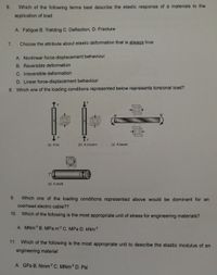 6.
Which of the following terms best describe the elastic response of a materials to the
application of load
A. Fatigue B. Yielding C. Deflection, D. Fracture
7.
Choose the attribute about elastic deformation that is always true
A. Nonlinear force-displacement behaviour
B. Reversible deformation
C. Irreversible deformation
D. Linear force-displacement behaviour
8. Which one of the loading conditions represented below represents torsional load?
F
M
M
F
(a) A tie
(b) A column
(c) A beam
T.
(d) A shaft
9.
Which one of the loading conditions represented above would be dominant for an
overhead electric cable??
10.
Which of the following is the most appropriate unit of stress for engineering materials?
A. MNm B. MPa.m2 C. MPa D. KNM2
11.
Which of the following is the most appropriate unit to describe the elastic modulus of an
engineering material
A. GPa B. Nmm² C. MNM² D. Psi
