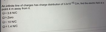 An infinite line of charges has charge distribution of 3.2x10-10 C/m, find the electric field at a
point 4 m away from it.
a. 3.8 N/C
O b. Zero
Oc. 10 N/C
O d. 1.4 N/C