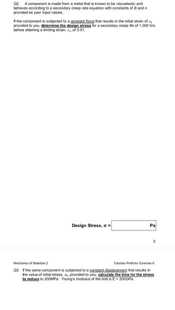 Q2. A component is made from a metal that is known to be viscoelastic and
behaves according to a secondary creep rate equation with constants of B and n
provided as your input values.
If the component is subjected to a constant force that results in the initial strain of co
provided to you, determine the design stress for a secondary creep life of 1,000 hrs
before attaining a limiting strain, &t, of 0.01.
Design Stress, o =
Pa
3
Mechanics of Materials 2
Tutorials Portfolio: Exercise 6
Q3. If the same component is subjected to a constant displacement that results in
the value of initial stress, o, provided to you, calculate the time for the stress
to reduce to 200MPa. Young's modulus of the bolt is E = 200GPa.