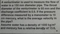 A venturimeter is used to measure the flow of
water in a 150 mm diameter pipe. The throat
diameter of the venturimeter is 60 mm and the
discharge coefficient is 0.9. If the pressure
difference measured by a manometer is 10
cm mercury, what is the average velocity in
the pipe?
Assume water has a density of 1000 kg/m3
and mercury has a relative density of 13.6,
54
