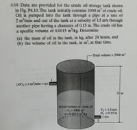 4.10 Data are provided for the crude oil storage tank shown
in Fig. P4.10. The tank initially contains 1000 m of crude oil.
Oil is pumped into the tank through a pipe at a rate of
2 m/min and out of the tank at a velocity of 1.5 m/s through
another pipe having a diameter of 0.15 m. The crude oil has
a specific volume of 0.0015 m/kg. Determine
(a) the mass of oil in the tank, in kg, after 24 hours, and
(b) the volume of oil in the tank, in m', at that time.
Total volume = 2500 m3
(AV), = 2 m/min
20 m
Initial volume of crude oil
V = 1000 m3
v 0.0015 m'/kg
V2 = 1.5 m/s
D2 = 0.15 m
