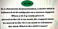 42/306
In a classroom demonstration, a meter stick is
balanced at its midpoint on a narrow support.
When a 23.0 g candy piece is
placed at the 25.0 cm mark, the support must
be moved to the 45.5 cm mark to rebalance
the stick.What is the stick's mass?
