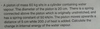 A piston of mass 60 kg sits in a cylinder containing water
vapour. The diameter of the piston is 20 cm. There is a spring
connected above the piston which is originally unstretched, and
has a spring constant of 50 kN/m. The piston moves upwards a
distance of 5 cm while 200 J of heat is added. Calculate the
change in internal energy of the water vapour.
