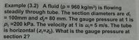 Example (3.2) A fluid (p =
steadily through tube. The section diameters are d,
= 100mm and d,= 80 mm. The gauge pressure at 1 is
p, =200 kPa. The velocity at 1 is u,= 5 m/s. The tube
is horizontal (z=z,). What is the gauge pressure at
960 kg/m³) is flowing
%3D
%3D
section 2?
