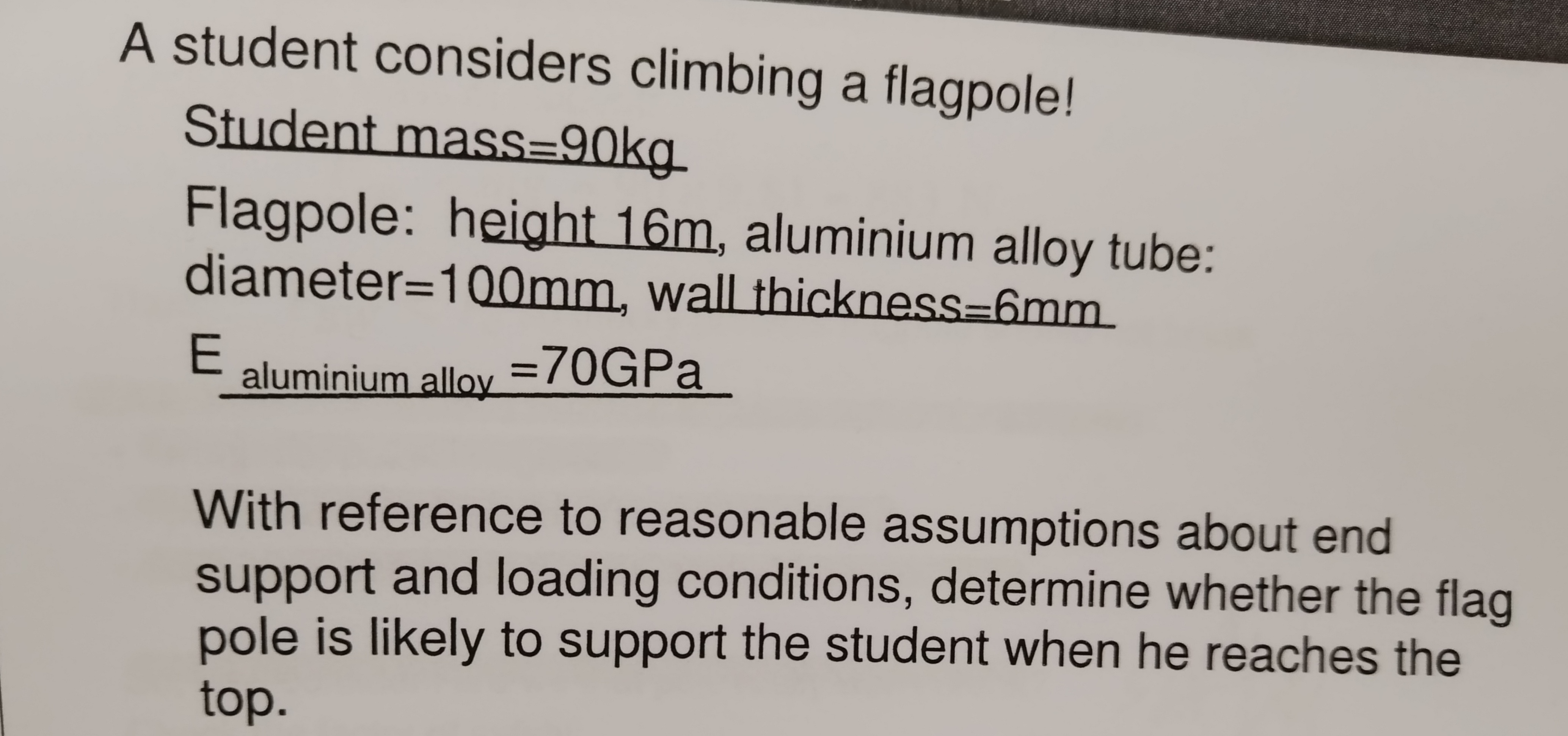 A student considers climbing a flagpole!
Student mass=90kg
Flagpole: height 16m, aluminium alloy tube:
diameter=100mm, wall thickness=6mm
E aluminium alloy =70GPa
With reference to reasonable assumptions about end
support and loading conditions, determine whether the flag
pole is likely to support the student when he reaches the
top.