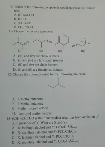 10- Which of the following compounds would give positive Tollens'
test?
A. (CH3)3 COH
B. H₂CO
C. (CH3)2CO
D. CH3COOH
11- Choose the correct statement:
to y Dut
(ii)
(iii)
(iv)
(1)
A. (iii) and (iv) are chain isomers
B. (i) and (iv) are functional isomers
C. (ii) and (iv) are chain isomers
D. (i) and (ii) are functional isomers
12- Choose the common name for the following molecule:
0
A. 3-Methylbutanone
B. 2-Methylbutanone
C. Methyl propyl ketone
D. Isopropyl methyl ketone
13-(CH3)2CHCHO is the final product resulting from oxidation of
X in presence of Y. What are X and Y?
A. X: Isobutyl alcohol and Y: CrO3/H2SO4(aq)
B. X: sec-Butyl alcohol and Y: PCC/CH₂Cl2
C. X: Isobutyl alcohol and Y: PCC/CH₂Cl2
D. X: sec-Butyl alcohol and Y: CrO3/H2SO4(aq)