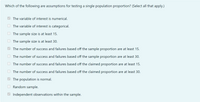 Which of the following are assumptions for testing a single population proportion? (Select all that apply.)
O The variable of interest is numerical.
The variable of interest is categorical.
O The sample size is at least 15.
The sample size is at least 30.
The number of success and failures based off the sample proportion are at least 15.
The number of success and failures based off the sample proportion are at least 30.
The number of success and failures based off the claimed proportion are at least 15.
The number of success and failures based off the claimed proportion are at least 30.
The population is normal.
Random sample.
Independent observations within the sample.
O O
