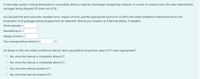 A new radar system is being developed to successfully detect a majority of packages dropped by airplane. In a series of random trials, the radar detected the
packages being dropped 39 times out of 56.
(a) Calculate the point estimate, standard error, margin of error, and the appropriate bound for an 80% one-sided confidence interval/bound for the
proportion of all packages being dropped that are detected. (Round your answers to 4 decimal places, if needed.)
Point estimate =
Standard error =
Margin of error =
The corresponding interval is
1).
(b) Based on this one-sided confidence interval, does a population proportion value of 0.7 seem appropriate?
O No, since the interval is completely above 0.7.
Yes, since the interval is completely above 0.7.
O No, since the interval contains 0.7.
Yes, since the interval contains 0.7.
