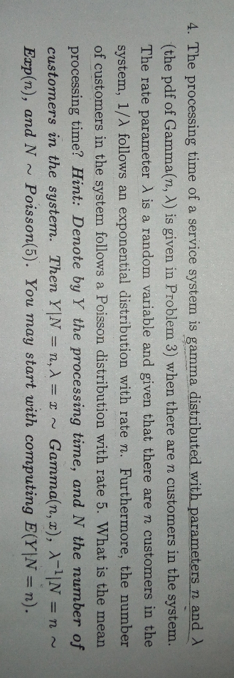 4. The processing time of a service system is gamma distributed with parameters n and
(the pdf of Gamma(n, A) is given in Problem 3) when there are n customers in the system.
The rate parameter A is a random variable and given that there are n customers in the
system, 1/A follows an exponential distribution with rate n. Furthermore, the number
of customers in the system follows a Poisson distribution with rate 5. What is the mean
processing time? Hint: Denote by Y the processing time, and N the number of
customers in the system. Then Y N n, A = x ~ Gamma(n, x), AN = n~
Exp(n), and N~
11
Poisson(5). You may start with computing E(Y N = n).
