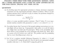 PLEASE I NEED HELP FOR THIS QUESTION. KINDLY, GIVE
ME A MORE DETAILED AND A STEP BY STEP APPROCAH TO
THE SOLUTIONS. THANK YOU VERY MUCH.
QUESTION
(a) In deciding upon the appropriate premium to charge, insurance companies
sometimes use the exponential principle, defined as follows. With X as the
random amount that it will have to pay in claims, the premium charged by
the insurance company is
In(E(eaX))
P =
A
where a is some
specified positive constant. Find P when X is an expo-
nential random variable with parameter A, and a = aX, where 0 a < 1
(b) An airline knows that 5 percent of the people making reservations on a cer-
tain flight will not show up. Consequently, their policy is to sell 52 tickets
for a flight that can hold only 50 passengers. What is the probability that
there will be a seat available for every passenger who shows up? Hint: Here
we assume all of 52 tickets uwere sold out. The problem asks the probability
that no mnore
than50passengers show up
(c) Let X be a random variable following Gamma(a, A), where a > 0 and
A 0, find E(X2) using the pdf of X. Let K also be an
variable with rate X > 0. Find E(K2) using the pdf of X.
expoential random
