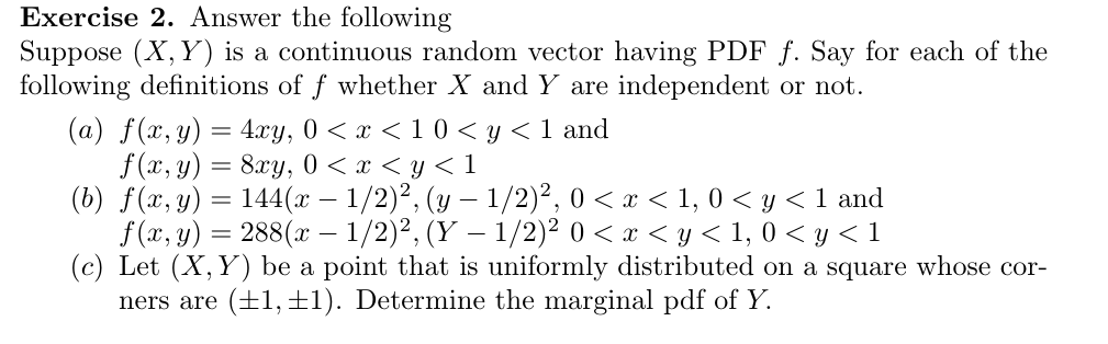 Exercise 2. Answer the following
Suppose X, Y) is a continuous random vector having PDF f. Say for each of the
following definitions of f whether X and Y are independent or not.
(a) f(x, y) 4xy, 0 x < 10 y < 1 and
f(x, y)8y 0 < x < y< 1
(b) f(x, y)144(x - 1/2)2, ( 1/2)2, 0 < x < 1,0 <y < 1 and
f(x, y)288(x -1/2)2, (Y 1/2)2 0 < < y< 1, 0 <y1
(c) Let (X, Y) be a point that is uniformly distributed on a square whose cor-
(1, 1Determine the marginal pdf of Y.
ners are
