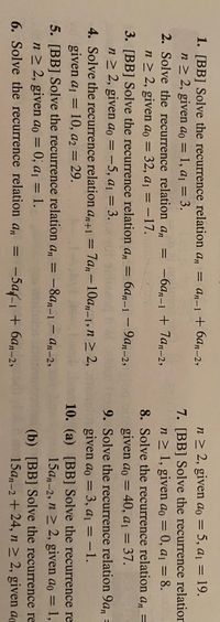 1. [BB] Solve the recurrence relation an = an-1 + 6an-2,
n≥ 2, given ao = 1, a₁ = 3.
=
-6an-1 + 7an-2,
2. Solve the recurrence relation an
n ≥ 2, given ao = 32, a₁ = -17.
3. [BB] Solve the recurrence relation an
6an-1-9an-2,
n ≥ 2, given ao = -5, a₁ = 3.101 sidizzo d
4. Solve the recurrence relation an+1 = 7an-10an-1, n ≥ 2,
given a₁ = 10, a2 = 29.
5. [BB] Solve the recurrence relation an = -8an-1-an-2,
n≥ 2, given ao = 0; a₁ = 1.
6. Solve the recurrence relation an = -5a-1 + 6an-2,
n ≥ 2, given ao = 5, a₁ = 19.
7. [BB] Solve the recurrence relation
n ≥ 1, given ao = 0, a₁ = 8.
8. Solve the recurrence relation an =
given ao = 40, a₁ = 37.
9. Solve the recurrence relation 9an =
given ao = 3, a₁ = -1.
10. (a) [BB] Solve the recurrence re
15an-2, n ≥ 2, given ao = 1,
(b) [BB] Solve the
recurrence
re
ao
15an-2 +24, n ≥ 2, given