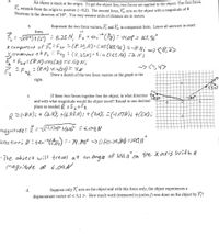 3.
An object is stuck at the origin. To get the object free, two forces are applied to the object. The first force,
F1, extends from the origin to position (-8,2). The second force. F, acts on the object with a magnitude of o
Newtons in the direction of 30°. You may assume units of distance are in meters.
Represent the two force vectors, F and F, in component form. Leave all answers in exact
a.
form.
= Je8)+ Fa?) = 8. 25 N, Fa = tan"() = 14,04 = 165.96°
x Compenent of řFu²(8,25).cas(165.96) =-8Ni <8,2)
Lcomeonent o f.P = Pay : (8.a5SN)' SinCI65 A6) =aN}
= Fax=(8M).cos(30) =6,93 N.
- (8N) •sinl30) = 4e
ー>く,4>
Draw a sketch of the two force vectors on the graph to the
right.
с.
If these two forces together free the object, in what direction
and with what magnitude would the object travel? Round to one decimal
place as needed. R =Fg+ F2
-5
R=-8N); + (aN); +(6.93M: +(UM); (-1,07N)¿ +(6N);
magnit ude :
Direc tion; Ø =tan-Go)
-- 79.89° -> (180-7A8) =10011"
-The object will travel at an angle of 100.1°on the x axis witha
magritude of 6.09N
d.
Suppose only F, acts on the object and with this force only, the object experiences a
displacement vector of < 3,1 >. How much work (measured in joules /) was done on the object by F,?
