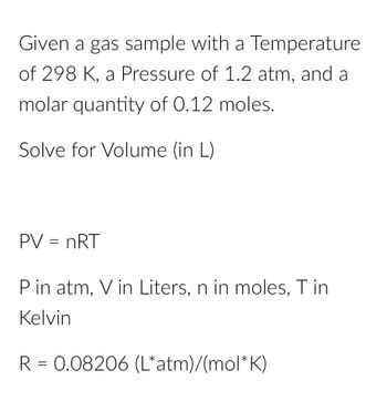 Given a gas sample with a Temperature
of 298 K, a Pressure of 1.2 atm, and a
molar quantity of 0.12 moles.
Solve for Volume (in L)
PV = nRT
P in atm, V in Liters, n in moles, T in
Kelvin
R = 0.08206 (L*atm)/(mol*K)