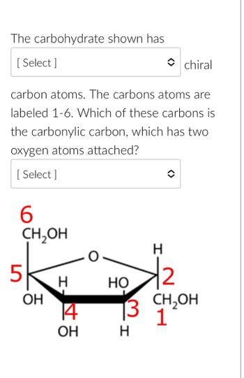 The carbohydrate shown has [Select] chiral carbon atoms. The carbon atoms are labeled 1-6. Which of these carbons is the carbonyl carbon, which has two oxygen atoms attached? [Select]

**Diagram Explanation:**

This is a structural diagram of a cyclic carbohydrate. It features a six-membered ring, typically indicative of a pyranose form.

- **Carbon Atoms (Labeled in Red 1-6):**
  - Carbon 1 is part of the ring and attached to CH₂OH.
  - Carbon 2 is attached to a hydrogen and a hydroxyl group (OH).
  - Carbon 3 is attached to hydrogen and a hydroxyl group.
  - Carbon 4 is attached to hydrogen and a hydroxyl group.
  - Carbon 5 is part of the ring and connected to an external CH₂OH group.
  - Carbon 6 is outside the ring and part of a CH₂OH group.

- **Key Features:**
  - An oxygen atom is part of the ring between Carbons 1 and 5.
  - Hydroxyl groups (OH) are attached to Carbons 2, 3, 4, and 5, creating possible chiral centers.
  
The carbonyl carbon would typically be the one that forms a double bond with an oxygen atom, however, in this cyclic form, it has reacted to form an ether linkage (part of the ring), usually at Carbon 1.