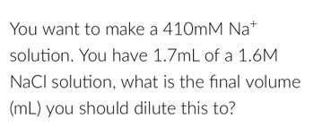 You want to make a 410mM Na+
solution. You have 1.7mL of a 1.6M
NaCl solution, what is the final volume
(mL) you should dilute this to?