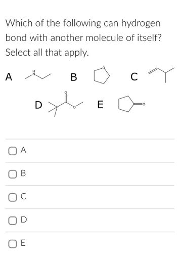 **Question:**

Which of the following can hydrogen bond with another molecule of itself? Select all that apply.

**Options:**

- **A** 
  - Structural Formula: Ethylamine (contains an -NH group)

- **B** 
  - Structural Formula: Tetrahydrofuran (contains an ether oxygen in a five-membered ring)

- **C** 
  - Structural Formula: Isobutylene (simple alkene)

- **D** 
  - Structural Formula: Isopropyl acetate (contains an ester functional group)

- **E** 
  - Structural Formula: Cyclopentanone (contains a ketone group in a five-membered ring)

**Answer Choices:**

- □ A
- □ B
- □ C
- □ D
- □ E

**Explanation:**

For hydrogen bonding, a molecule must typically contain hydrogen attached to a highly electronegative atom like nitrogen, oxygen, or fluorine.