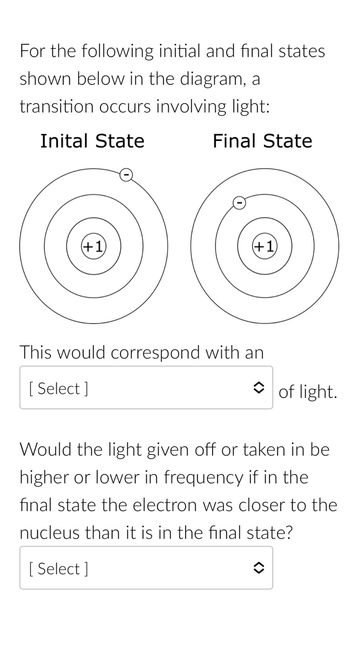 For the following initial and final states
shown below in the diagram, a
transition occurs involving light:
Inital State
Final State
This would correspond with an
[Select]
of light.
Would the light given off or taken in be
higher or lower in frequency if in the
final state the electron was closer to the
nucleus than it is in the final state?
[Select]