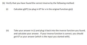 (b) Verify that you have found the correct inverse by the following method:
Calculate g(67) (so plug in 67 for x in the original function g(x))
(i)
(ii)
Take your answer in (i) and plug it back into the inverse function you found,
and calculate your answer. If your inverse function is correct, you should
get 67 as your answer (which is the input you started with).