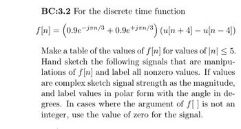 BC:3.2 For the discrete time function
f[n] = (0.9e¯j™n/³ +0.9e+i™n/3) (u[n +4] − u[n − 4])
Make a table of the values of f[n] for values of |n| ≤ 5.
Hand sketch the following signals that are manipu-
lations of f[n] and label all nonzero values. If values
are complex sketch signal strength as the magnitude,
and label values in polar form with the angle in de-
grees. In cases where the argument of f[] is not an
integer, use the value of zero for the signal.