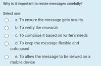 Why is it important to revise messages carefully?
Select one:
a. To ensure the message gets results
b. To verify the research
c. To compose it based on writer's needs
d. To keep the message flexible and
unfocused
e. To allow the message to be viewed on a
mobile device
