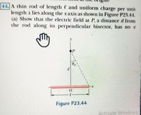 44. A thin rod of length e and uniform charge per unit
length A lies along the xaxis as shown in Figure P23.44.
(a) Show that the electric field at P, a distance d from
the rod along its perpendicular bisector, has no x
Figure P23.44
Activate Windows
