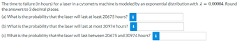 The time to failure (in hours) for a laser in a cytometry machine is modeled by an exponential distribution with
the answers to 3 decimal places.
(a) What is the probability that the laser will last at least 20675 hours?
(b) What is the probability that the laser will last at most 30974 hours? i
(c) What is the probability that the laser will last between 20675 and 30974 hours? *
= 0.00004. Round