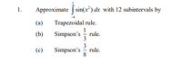 1.
Approximate | sin(x²) dx with 12 subintervals by
Trapezoidal rule.
1
Simpson's - rule.
(a)
(b)
3
3
rule.
Simpson's
8.
(c)
