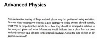 Advanced Physics
Non-destructive testing of large molded pieces may be performed using radiation.
Discuss what constructive elements a non-destructive testing system should contain,
what type or properties they should have, how they should be arranged in relation to
the analyzed piece and what information would indicate that a piece has not been
molded correctly (e.g. air gaps in the internal structure). Could the size of such an air
gap be calculated?