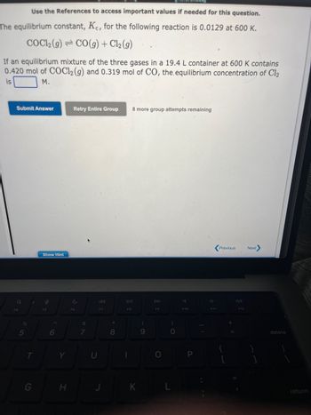 Use the References to access important values if needed for this question.
The equilibrium constant, Kc, for the following reaction is 0.0129 at 600 K.
COC12 (g) CO(g) + Cl₂ (g)
If an equilibrium mixture of the three gases in a 19.4 L container at 600 K contains
0.420 mol of COC12 (g) and 0.319 mol of CO, the equilibrium concentration of Cl2
is
M.
Submit Answer
Q
F4
5
T
G
Show Hint
O
F5
6
Y
H
Retry Entire Group 8 more group attempts remaining
F6
&
7
K
F7
U
J
8
DII
F8
1
(
9
DD
F9
O
)
O
KI L
F10
P
F11
Previous
+
F12
Next
delete