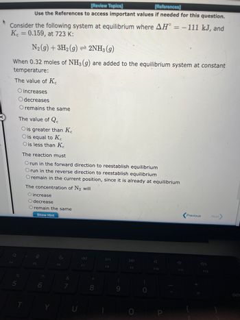 Consider the following system at equilibrium where AH = − 111 kJ, and
Kc = 0.159, at 723 K:
N₂(g) + 3H₂(g) → 2NH3(g)
When 0.32 moles of NH3(g) are added to the equilibrium system at constant
temperature:
The value of Ke
O increases
Odecreases
O remains the same
Q
F4
[Review Topics]
[References]
Use the References to access important values if needed for this question.
%
5
The value of Qc
O is greater than Ke
O is equal to Ke
O is less than Ke
The reaction must
O run in the forward direction to reestablish equilibrium
Orun in the reverse direction to reestablish equilibrium
O remain in the current position, since it is already at equilibrium
T
The concentration of N₂ will
O increase
Odecrease
O remain the same
Show Hint
9
F5
C
F6
&
7
F7
*
8
DII
F8
(
9
F9
0
F10
F11
Previous
F12
Next>
dela