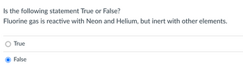 Is the following statement True or False?
Fluorine gas is reactive with Neon and Helium, but inert with other elements.
O True
False