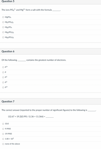 Question 5
The ions PO4³- and Mg2+ form a salt with the formula
O MgPO4
O Mg (PO4)2
Mg2PO4
O Mg2(PO4)3
O Mg3(PO4)2
Question 6
Of the following,
OP
O
p3+
O
p2-
p3-
O p2+
Question 7
The correct answer (reported to the proper number of significant figures) to the following is
(12.67 + 19.2)(3.99) / (1.36 + 11.366)
O 10.0
O 9.9985
O 19.9985
contains the greatest number of electrons.
O 1.00 x 10²
O none of the above
=