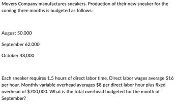 Movers Company manufactures sneakers. Production of their new sneaker for the
coming three months is budgeted as follows:
August 50,000
September 62,000
October 48,000
Each sneaker requires 1.5 hours of direct labor time. Direct labor wages average $16
per hour. Monthly variable overhead averages $8 per direct labor hour plus fixed
overhead of $700,000. What is the total overhead budgeted for the month of
September?