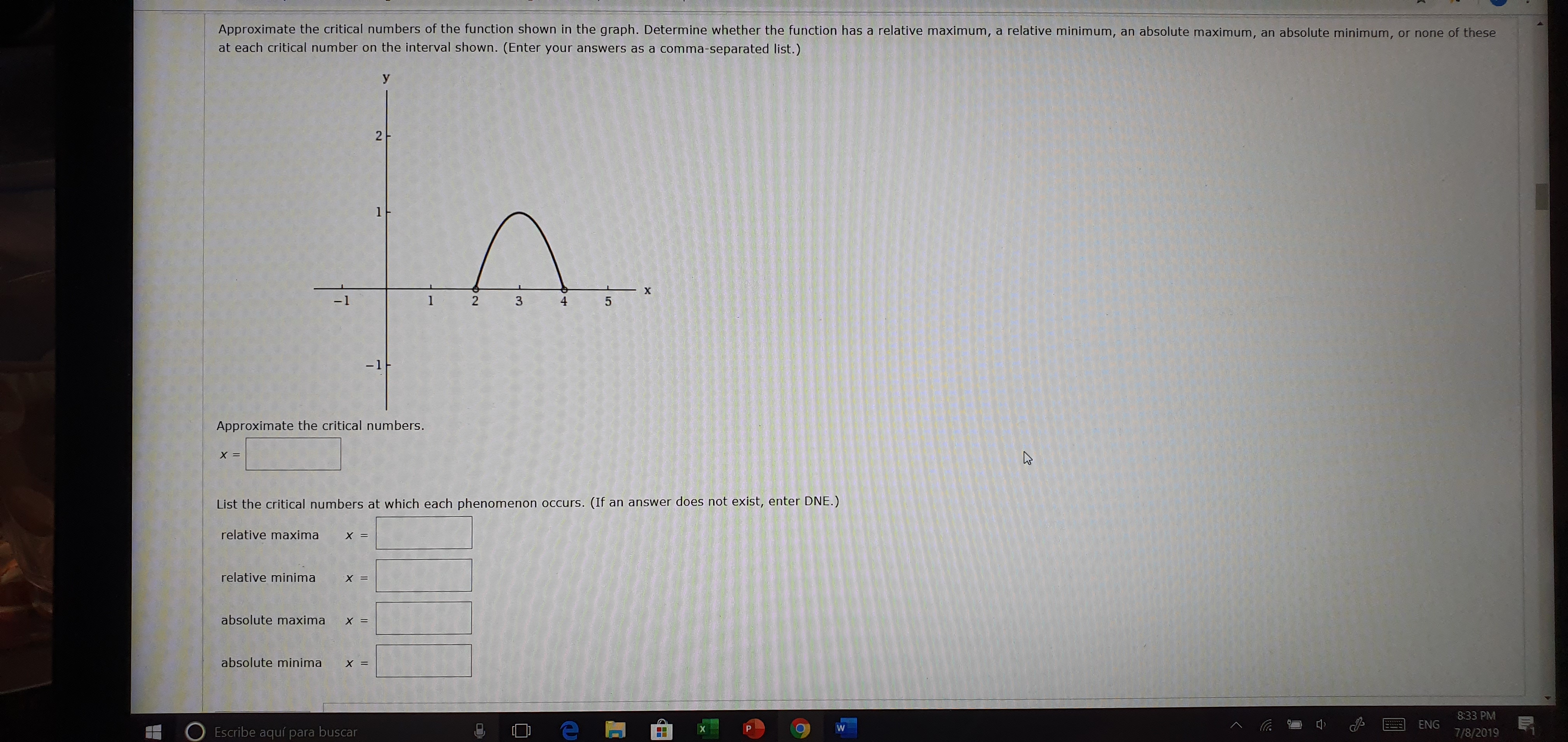 Approximate the critical numbers of the function shown in the graph. Determine whether the function has a relative maximum, a relative minimum,
at each critical number on the interval shown. (Enter your answers as a comma-separated list.)
an absolute maximum,
an absolute minimum,
or none of these
y
2
1
X
-1
4
5
-1F
Approximate the critical numbers.
X =
(If an answer does not exist, enter DNE.)
List the critical numbers at which each phenomenon occurs.
relative maxima
= X
relative minima
= X
absolute maxima x=
absolute minima
X =
8:33 PM
ENG
W
Escribe aquí para buscar
7/8/2019
2
