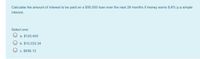 Calculate the amount of interest to be paid on a $50,000 loan over the next 28 months if money earns 8.6% p.a simple
interest.
Select one:
O a. $120,400
O b. $10,033.34
c. $836.12
