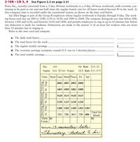 2-10A • LO 3, 4
See Figure 2.3 on page 2-21
Potts, Inc., recently converted from a 5-day, 40-hour workweek to a 4-day, 40-hour workweek, with overtime con-
tinuing to be paid at one and one-half times the regular hourly rate for all hours worked beyond 40 in the week. In
this company, time is recorded under the continental system, as shown on the time card below.
Sue Ellen Boggs is part of the Group B employees whose regular workweek is Tuesday through Friday. The work-
ing hours each day are 800 to 1200; 1230 to 1630; and 1800 to 2000. The company disregards any time before 800,
between 1200 and 1230, and between 1630 and 1800, and permits employees to ring in up to 10 minutes late before
any deduction is made for tardiness. Deductions are made to the nearest 4 of an hour for workers who are more
than 10 minutes late in ringing in.
Refer to the time card and compute:
a. The daily total hours.
b. The total hours for the week.
c. The regular weekly earnings.
d. The overtime earnings (commpany rounds O.T. rate to 3 decimal places).
e. The total weekly earnings...
2$
2$
No.
160
Hr. Rate $10.45
Name
Sue Ellen Boggs
O.T. Rate $15.675
Time Mon Tues Wed Thurs Fri
Sat
2002 2001 2005 2000
1801 1809 1802 1800
1630 1631 1630 1635
1230 1231 1230 1238
1200 1202 1200 1203 1201
Total for
755 750
813
759 800
Week
Daily (a)
Totals
(b)
Remarks /3 minutis late
Thursday -deduct 4 hv.
Morning Afternoon Evening
In Out In Out In Out
