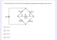 7. Find the Norton current for the unbalanced Wheatstone bridge shown below
10Ω.
30 Ω
RL
wwO
50 Ω
A
B
10 V=
20 ,
40 Ω
0.01 A
0.02 A
0.03 A
0.04 A
