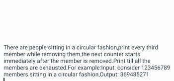 There are people sitting in a circular fashion,print every third
member while removing them, the next counter starts
immediately after the member is removed. Print till all the
members are exhausted. For example:Input: consider 123456789
members sitting in a circular fashion,Output: 369485271